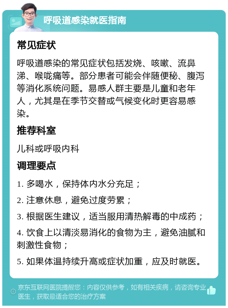 呼吸道感染就医指南 常见症状 呼吸道感染的常见症状包括发烧、咳嗽、流鼻涕、喉咙痛等。部分患者可能会伴随便秘、腹泻等消化系统问题。易感人群主要是儿童和老年人，尤其是在季节交替或气候变化时更容易感染。 推荐科室 儿科或呼吸内科 调理要点 1. 多喝水，保持体内水分充足； 2. 注意休息，避免过度劳累； 3. 根据医生建议，适当服用清热解毒的中成药； 4. 饮食上以清淡易消化的食物为主，避免油腻和刺激性食物； 5. 如果体温持续升高或症状加重，应及时就医。