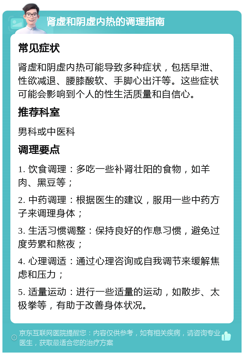 肾虚和阴虚内热的调理指南 常见症状 肾虚和阴虚内热可能导致多种症状，包括早泄、性欲减退、腰膝酸软、手脚心出汗等。这些症状可能会影响到个人的性生活质量和自信心。 推荐科室 男科或中医科 调理要点 1. 饮食调理：多吃一些补肾壮阳的食物，如羊肉、黑豆等； 2. 中药调理：根据医生的建议，服用一些中药方子来调理身体； 3. 生活习惯调整：保持良好的作息习惯，避免过度劳累和熬夜； 4. 心理调适：通过心理咨询或自我调节来缓解焦虑和压力； 5. 适量运动：进行一些适量的运动，如散步、太极拳等，有助于改善身体状况。