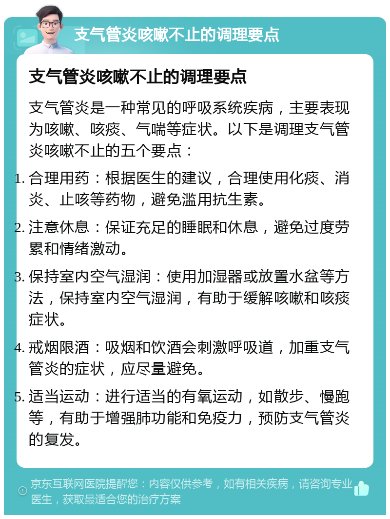 支气管炎咳嗽不止的调理要点 支气管炎咳嗽不止的调理要点 支气管炎是一种常见的呼吸系统疾病，主要表现为咳嗽、咳痰、气喘等症状。以下是调理支气管炎咳嗽不止的五个要点： 合理用药：根据医生的建议，合理使用化痰、消炎、止咳等药物，避免滥用抗生素。 注意休息：保证充足的睡眠和休息，避免过度劳累和情绪激动。 保持室内空气湿润：使用加湿器或放置水盆等方法，保持室内空气湿润，有助于缓解咳嗽和咳痰症状。 戒烟限酒：吸烟和饮酒会刺激呼吸道，加重支气管炎的症状，应尽量避免。 适当运动：进行适当的有氧运动，如散步、慢跑等，有助于增强肺功能和免疫力，预防支气管炎的复发。