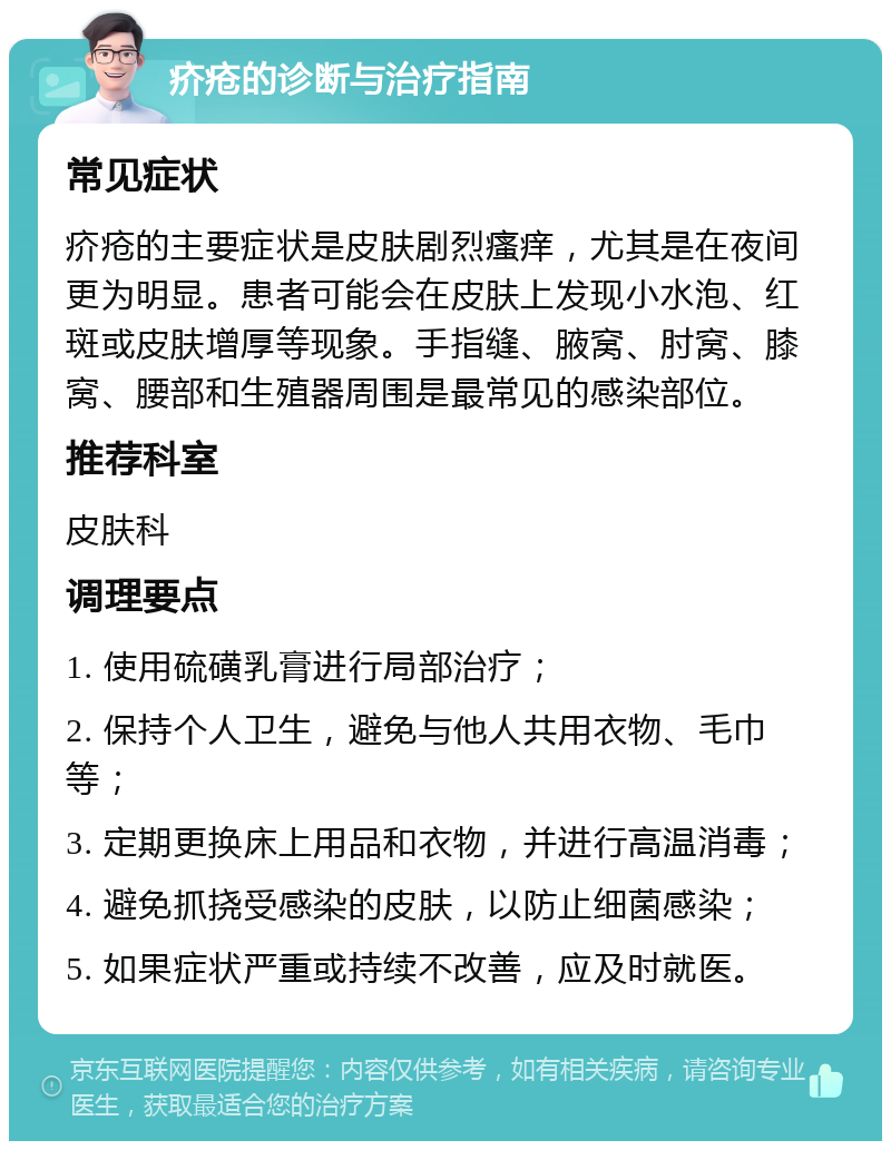 疥疮的诊断与治疗指南 常见症状 疥疮的主要症状是皮肤剧烈瘙痒，尤其是在夜间更为明显。患者可能会在皮肤上发现小水泡、红斑或皮肤增厚等现象。手指缝、腋窝、肘窝、膝窝、腰部和生殖器周围是最常见的感染部位。 推荐科室 皮肤科 调理要点 1. 使用硫磺乳膏进行局部治疗； 2. 保持个人卫生，避免与他人共用衣物、毛巾等； 3. 定期更换床上用品和衣物，并进行高温消毒； 4. 避免抓挠受感染的皮肤，以防止细菌感染； 5. 如果症状严重或持续不改善，应及时就医。