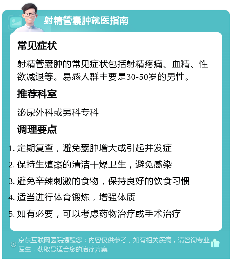 射精管囊肿就医指南 常见症状 射精管囊肿的常见症状包括射精疼痛、血精、性欲减退等。易感人群主要是30-50岁的男性。 推荐科室 泌尿外科或男科专科 调理要点 定期复查，避免囊肿增大或引起并发症 保持生殖器的清洁干燥卫生，避免感染 避免辛辣刺激的食物，保持良好的饮食习惯 适当进行体育锻炼，增强体质 如有必要，可以考虑药物治疗或手术治疗