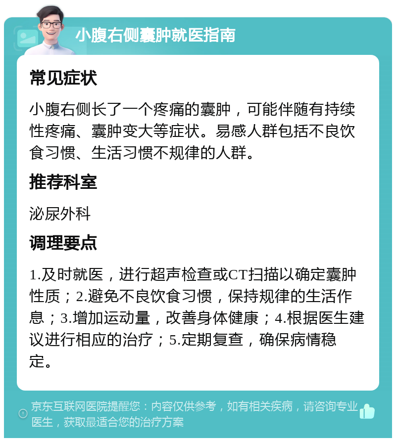 小腹右侧囊肿就医指南 常见症状 小腹右侧长了一个疼痛的囊肿，可能伴随有持续性疼痛、囊肿变大等症状。易感人群包括不良饮食习惯、生活习惯不规律的人群。 推荐科室 泌尿外科 调理要点 1.及时就医，进行超声检查或CT扫描以确定囊肿性质；2.避免不良饮食习惯，保持规律的生活作息；3.增加运动量，改善身体健康；4.根据医生建议进行相应的治疗；5.定期复查，确保病情稳定。