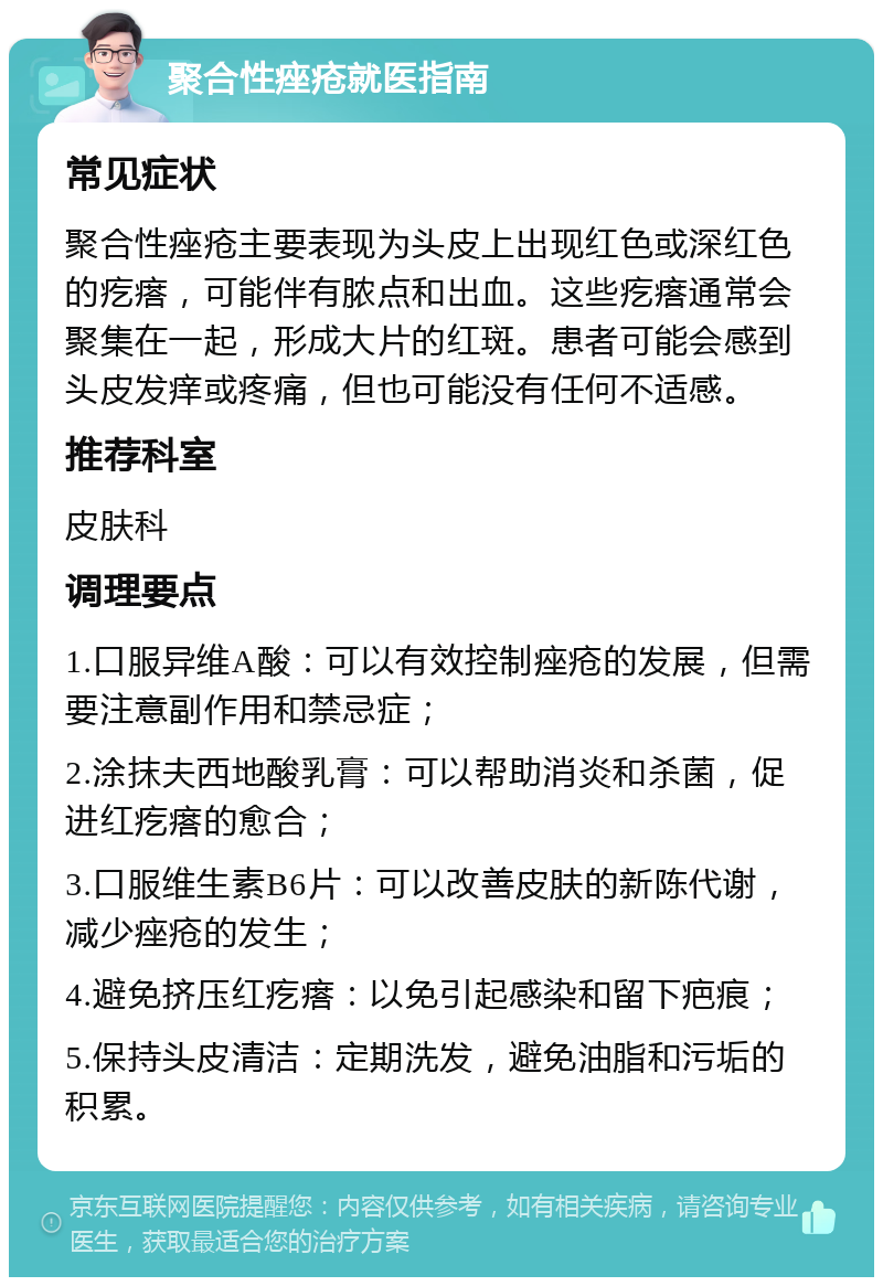 聚合性痤疮就医指南 常见症状 聚合性痤疮主要表现为头皮上出现红色或深红色的疙瘩，可能伴有脓点和出血。这些疙瘩通常会聚集在一起，形成大片的红斑。患者可能会感到头皮发痒或疼痛，但也可能没有任何不适感。 推荐科室 皮肤科 调理要点 1.口服异维A酸：可以有效控制痤疮的发展，但需要注意副作用和禁忌症； 2.涂抹夫西地酸乳膏：可以帮助消炎和杀菌，促进红疙瘩的愈合； 3.口服维生素B6片：可以改善皮肤的新陈代谢，减少痤疮的发生； 4.避免挤压红疙瘩：以免引起感染和留下疤痕； 5.保持头皮清洁：定期洗发，避免油脂和污垢的积累。