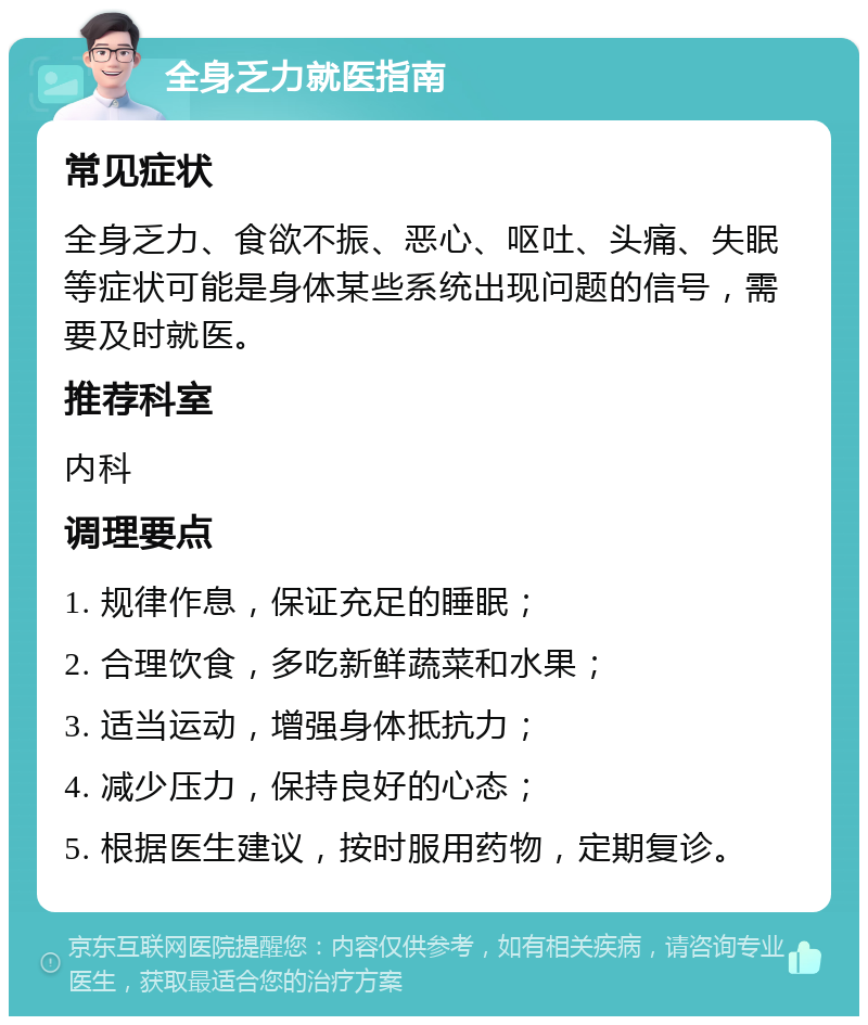 全身乏力就医指南 常见症状 全身乏力、食欲不振、恶心、呕吐、头痛、失眠等症状可能是身体某些系统出现问题的信号，需要及时就医。 推荐科室 内科 调理要点 1. 规律作息，保证充足的睡眠； 2. 合理饮食，多吃新鲜蔬菜和水果； 3. 适当运动，增强身体抵抗力； 4. 减少压力，保持良好的心态； 5. 根据医生建议，按时服用药物，定期复诊。