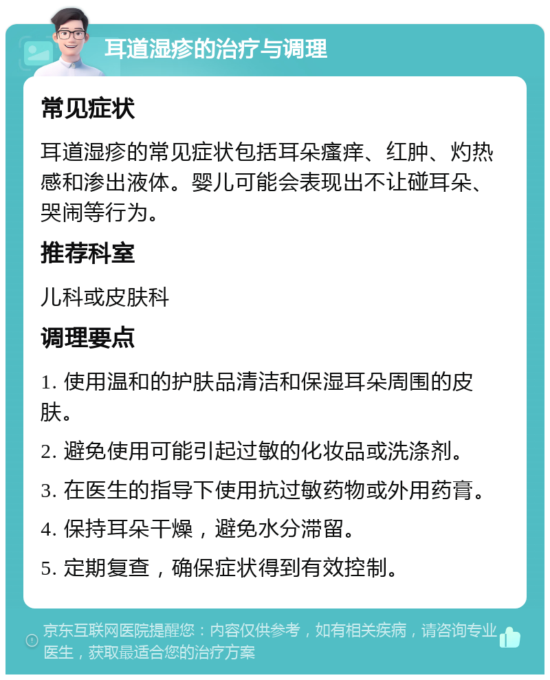 耳道湿疹的治疗与调理 常见症状 耳道湿疹的常见症状包括耳朵瘙痒、红肿、灼热感和渗出液体。婴儿可能会表现出不让碰耳朵、哭闹等行为。 推荐科室 儿科或皮肤科 调理要点 1. 使用温和的护肤品清洁和保湿耳朵周围的皮肤。 2. 避免使用可能引起过敏的化妆品或洗涤剂。 3. 在医生的指导下使用抗过敏药物或外用药膏。 4. 保持耳朵干燥，避免水分滞留。 5. 定期复查，确保症状得到有效控制。