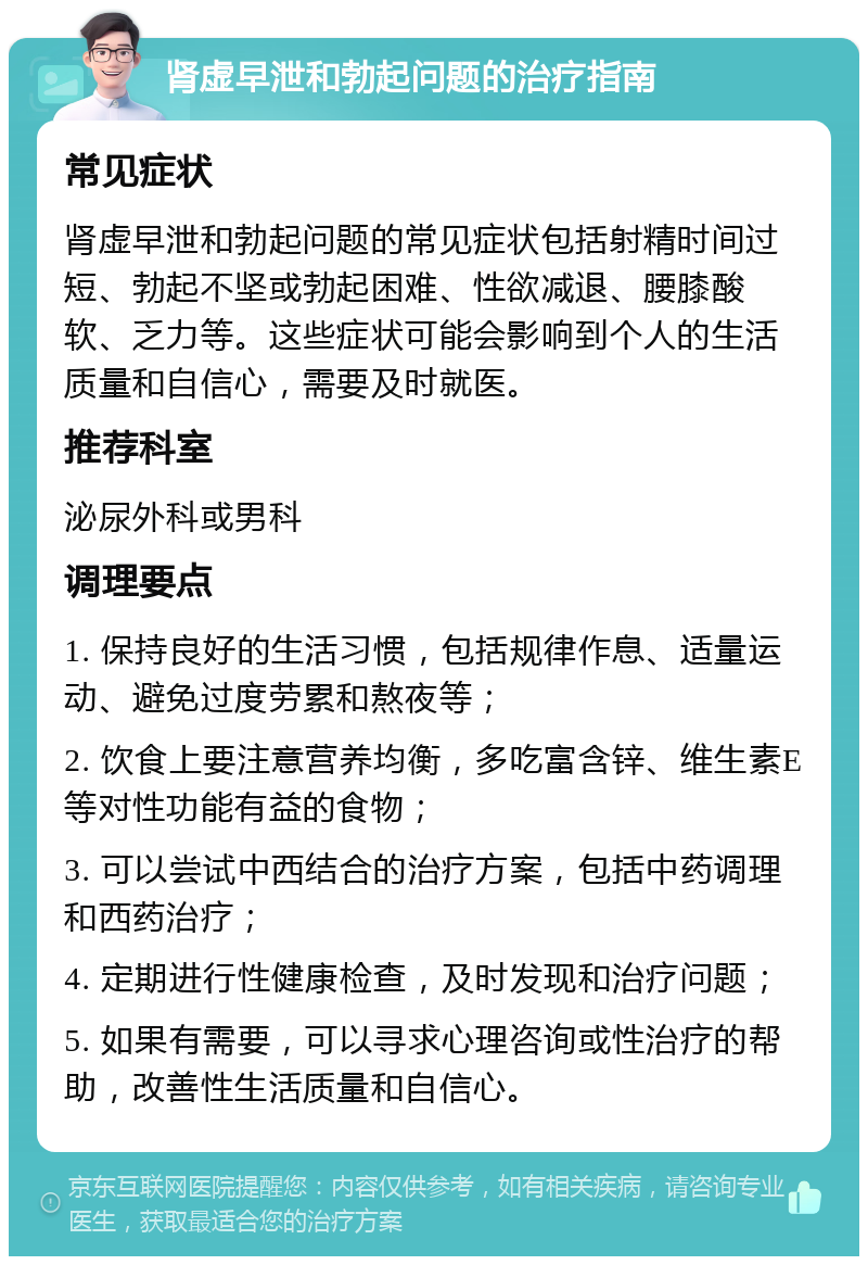 肾虚早泄和勃起问题的治疗指南 常见症状 肾虚早泄和勃起问题的常见症状包括射精时间过短、勃起不坚或勃起困难、性欲减退、腰膝酸软、乏力等。这些症状可能会影响到个人的生活质量和自信心，需要及时就医。 推荐科室 泌尿外科或男科 调理要点 1. 保持良好的生活习惯，包括规律作息、适量运动、避免过度劳累和熬夜等； 2. 饮食上要注意营养均衡，多吃富含锌、维生素E等对性功能有益的食物； 3. 可以尝试中西结合的治疗方案，包括中药调理和西药治疗； 4. 定期进行性健康检查，及时发现和治疗问题； 5. 如果有需要，可以寻求心理咨询或性治疗的帮助，改善性生活质量和自信心。