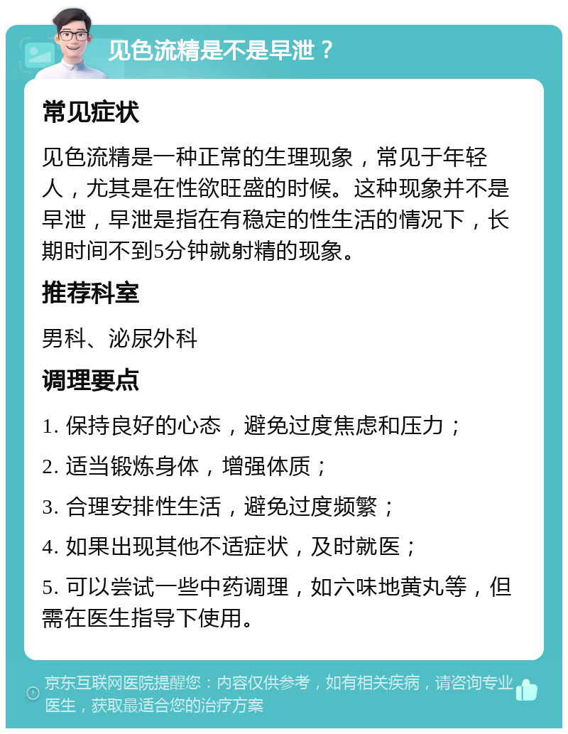 见色流精是不是早泄？ 常见症状 见色流精是一种正常的生理现象，常见于年轻人，尤其是在性欲旺盛的时候。这种现象并不是早泄，早泄是指在有稳定的性生活的情况下，长期时间不到5分钟就射精的现象。 推荐科室 男科、泌尿外科 调理要点 1. 保持良好的心态，避免过度焦虑和压力； 2. 适当锻炼身体，增强体质； 3. 合理安排性生活，避免过度频繁； 4. 如果出现其他不适症状，及时就医； 5. 可以尝试一些中药调理，如六味地黄丸等，但需在医生指导下使用。