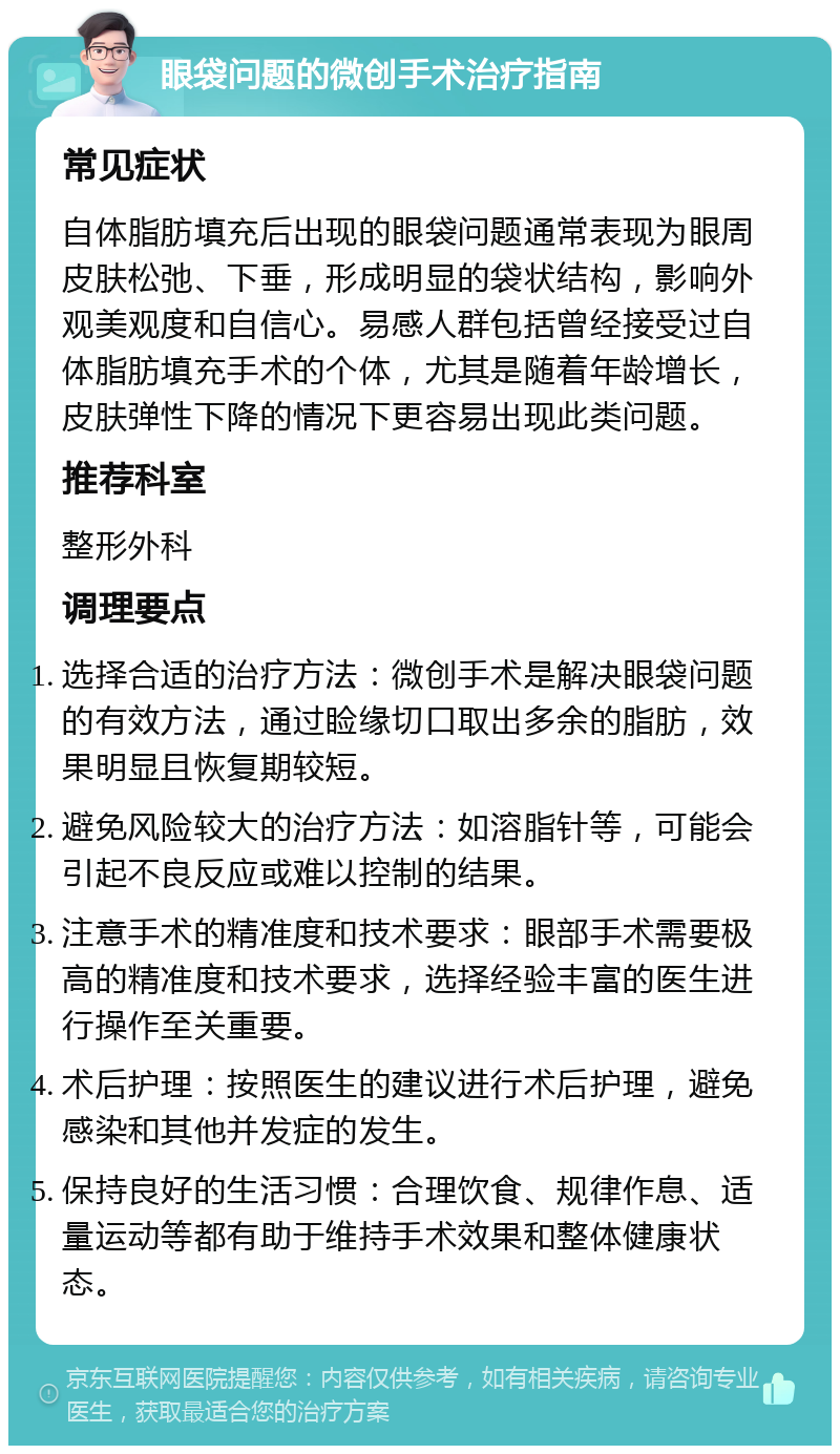 眼袋问题的微创手术治疗指南 常见症状 自体脂肪填充后出现的眼袋问题通常表现为眼周皮肤松弛、下垂，形成明显的袋状结构，影响外观美观度和自信心。易感人群包括曾经接受过自体脂肪填充手术的个体，尤其是随着年龄增长，皮肤弹性下降的情况下更容易出现此类问题。 推荐科室 整形外科 调理要点 选择合适的治疗方法：微创手术是解决眼袋问题的有效方法，通过睑缘切口取出多余的脂肪，效果明显且恢复期较短。 避免风险较大的治疗方法：如溶脂针等，可能会引起不良反应或难以控制的结果。 注意手术的精准度和技术要求：眼部手术需要极高的精准度和技术要求，选择经验丰富的医生进行操作至关重要。 术后护理：按照医生的建议进行术后护理，避免感染和其他并发症的发生。 保持良好的生活习惯：合理饮食、规律作息、适量运动等都有助于维持手术效果和整体健康状态。