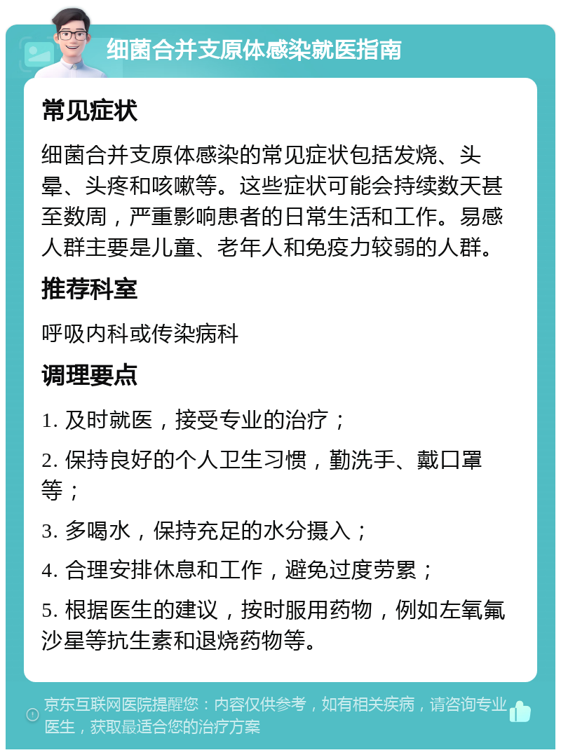 细菌合并支原体感染就医指南 常见症状 细菌合并支原体感染的常见症状包括发烧、头晕、头疼和咳嗽等。这些症状可能会持续数天甚至数周，严重影响患者的日常生活和工作。易感人群主要是儿童、老年人和免疫力较弱的人群。 推荐科室 呼吸内科或传染病科 调理要点 1. 及时就医，接受专业的治疗； 2. 保持良好的个人卫生习惯，勤洗手、戴口罩等； 3. 多喝水，保持充足的水分摄入； 4. 合理安排休息和工作，避免过度劳累； 5. 根据医生的建议，按时服用药物，例如左氧氟沙星等抗生素和退烧药物等。