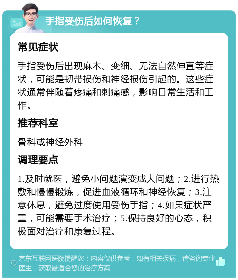 手指受伤后如何恢复？ 常见症状 手指受伤后出现麻木、变细、无法自然伸直等症状，可能是韧带损伤和神经损伤引起的。这些症状通常伴随着疼痛和刺痛感，影响日常生活和工作。 推荐科室 骨科或神经外科 调理要点 1.及时就医，避免小问题演变成大问题；2.进行热敷和慢慢锻炼，促进血液循环和神经恢复；3.注意休息，避免过度使用受伤手指；4.如果症状严重，可能需要手术治疗；5.保持良好的心态，积极面对治疗和康复过程。