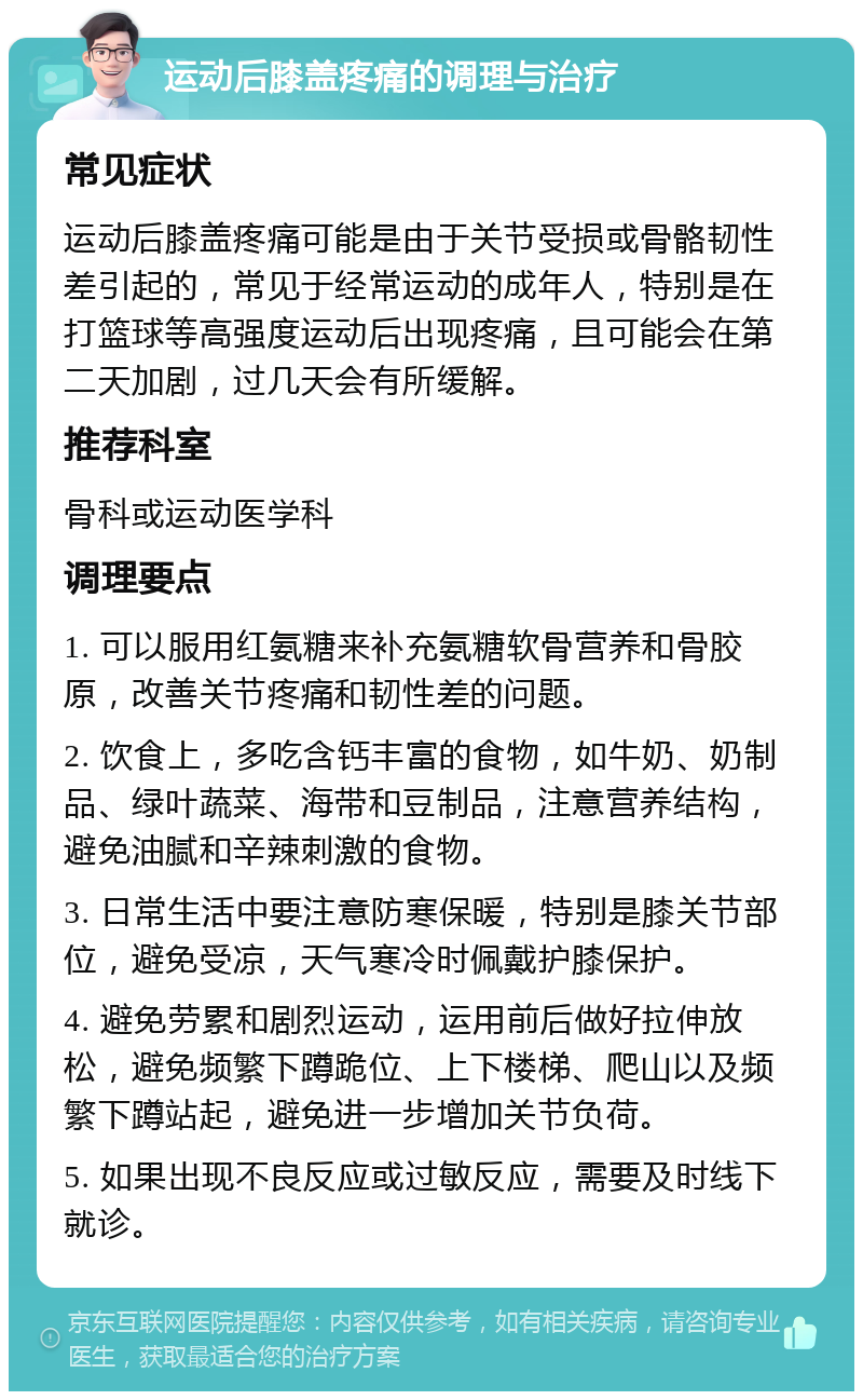 运动后膝盖疼痛的调理与治疗 常见症状 运动后膝盖疼痛可能是由于关节受损或骨骼韧性差引起的，常见于经常运动的成年人，特别是在打篮球等高强度运动后出现疼痛，且可能会在第二天加剧，过几天会有所缓解。 推荐科室 骨科或运动医学科 调理要点 1. 可以服用红氨糖来补充氨糖软骨营养和骨胶原，改善关节疼痛和韧性差的问题。 2. 饮食上，多吃含钙丰富的食物，如牛奶、奶制品、绿叶蔬菜、海带和豆制品，注意营养结构，避免油腻和辛辣刺激的食物。 3. 日常生活中要注意防寒保暖，特别是膝关节部位，避免受凉，天气寒冷时佩戴护膝保护。 4. 避免劳累和剧烈运动，运用前后做好拉伸放松，避免频繁下蹲跪位、上下楼梯、爬山以及频繁下蹲站起，避免进一步增加关节负荷。 5. 如果出现不良反应或过敏反应，需要及时线下就诊。