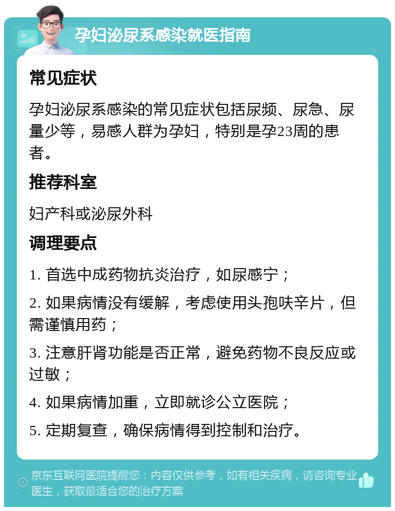 孕妇泌尿系感染就医指南 常见症状 孕妇泌尿系感染的常见症状包括尿频、尿急、尿量少等，易感人群为孕妇，特别是孕23周的患者。 推荐科室 妇产科或泌尿外科 调理要点 1. 首选中成药物抗炎治疗，如尿感宁； 2. 如果病情没有缓解，考虑使用头孢呋辛片，但需谨慎用药； 3. 注意肝肾功能是否正常，避免药物不良反应或过敏； 4. 如果病情加重，立即就诊公立医院； 5. 定期复查，确保病情得到控制和治疗。