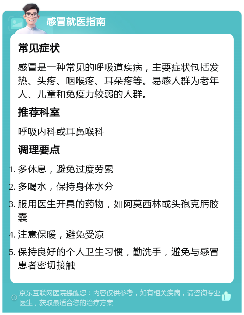 感冒就医指南 常见症状 感冒是一种常见的呼吸道疾病，主要症状包括发热、头疼、咽喉疼、耳朵疼等。易感人群为老年人、儿童和免疫力较弱的人群。 推荐科室 呼吸内科或耳鼻喉科 调理要点 多休息，避免过度劳累 多喝水，保持身体水分 服用医生开具的药物，如阿莫西林或头孢克肟胶囊 注意保暖，避免受凉 保持良好的个人卫生习惯，勤洗手，避免与感冒患者密切接触