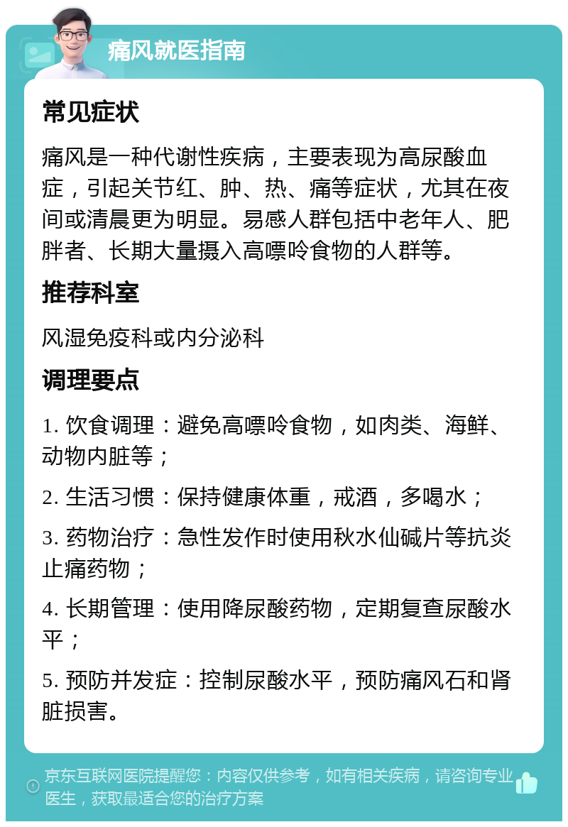 痛风就医指南 常见症状 痛风是一种代谢性疾病，主要表现为高尿酸血症，引起关节红、肿、热、痛等症状，尤其在夜间或清晨更为明显。易感人群包括中老年人、肥胖者、长期大量摄入高嘌呤食物的人群等。 推荐科室 风湿免疫科或内分泌科 调理要点 1. 饮食调理：避免高嘌呤食物，如肉类、海鲜、动物内脏等； 2. 生活习惯：保持健康体重，戒酒，多喝水； 3. 药物治疗：急性发作时使用秋水仙碱片等抗炎止痛药物； 4. 长期管理：使用降尿酸药物，定期复查尿酸水平； 5. 预防并发症：控制尿酸水平，预防痛风石和肾脏损害。