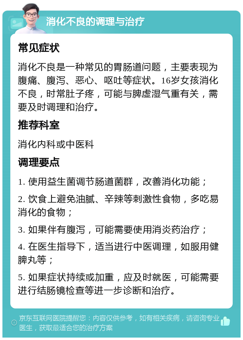 消化不良的调理与治疗 常见症状 消化不良是一种常见的胃肠道问题，主要表现为腹痛、腹泻、恶心、呕吐等症状。16岁女孩消化不良，时常肚子疼，可能与脾虚湿气重有关，需要及时调理和治疗。 推荐科室 消化内科或中医科 调理要点 1. 使用益生菌调节肠道菌群，改善消化功能； 2. 饮食上避免油腻、辛辣等刺激性食物，多吃易消化的食物； 3. 如果伴有腹泻，可能需要使用消炎药治疗； 4. 在医生指导下，适当进行中医调理，如服用健脾丸等； 5. 如果症状持续或加重，应及时就医，可能需要进行结肠镜检查等进一步诊断和治疗。