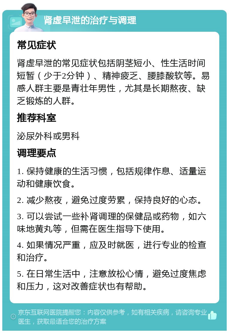 肾虚早泄的治疗与调理 常见症状 肾虚早泄的常见症状包括阴茎短小、性生活时间短暂（少于2分钟）、精神疲乏、腰膝酸软等。易感人群主要是青壮年男性，尤其是长期熬夜、缺乏锻炼的人群。 推荐科室 泌尿外科或男科 调理要点 1. 保持健康的生活习惯，包括规律作息、适量运动和健康饮食。 2. 减少熬夜，避免过度劳累，保持良好的心态。 3. 可以尝试一些补肾调理的保健品或药物，如六味地黄丸等，但需在医生指导下使用。 4. 如果情况严重，应及时就医，进行专业的检查和治疗。 5. 在日常生活中，注意放松心情，避免过度焦虑和压力，这对改善症状也有帮助。