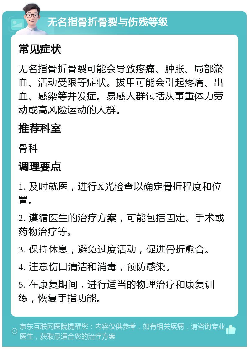 无名指骨折骨裂与伤残等级 常见症状 无名指骨折骨裂可能会导致疼痛、肿胀、局部淤血、活动受限等症状。拔甲可能会引起疼痛、出血、感染等并发症。易感人群包括从事重体力劳动或高风险运动的人群。 推荐科室 骨科 调理要点 1. 及时就医，进行X光检查以确定骨折程度和位置。 2. 遵循医生的治疗方案，可能包括固定、手术或药物治疗等。 3. 保持休息，避免过度活动，促进骨折愈合。 4. 注意伤口清洁和消毒，预防感染。 5. 在康复期间，进行适当的物理治疗和康复训练，恢复手指功能。