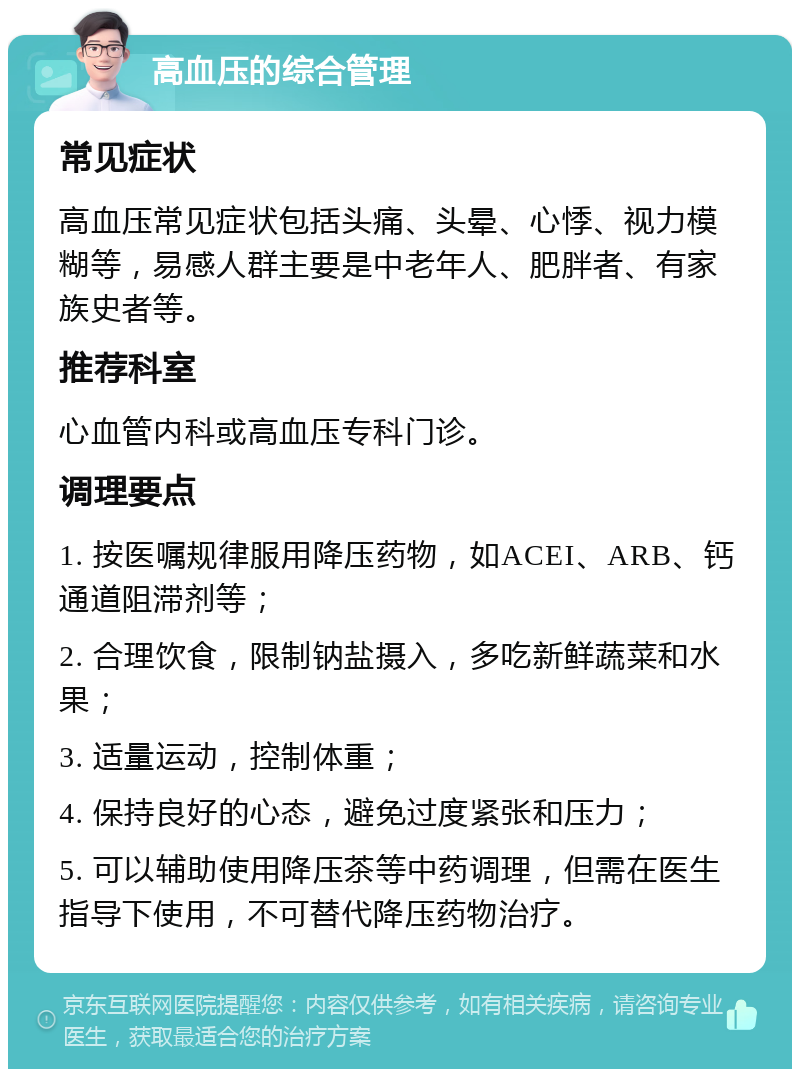 高血压的综合管理 常见症状 高血压常见症状包括头痛、头晕、心悸、视力模糊等，易感人群主要是中老年人、肥胖者、有家族史者等。 推荐科室 心血管内科或高血压专科门诊。 调理要点 1. 按医嘱规律服用降压药物，如ACEI、ARB、钙通道阻滞剂等； 2. 合理饮食，限制钠盐摄入，多吃新鲜蔬菜和水果； 3. 适量运动，控制体重； 4. 保持良好的心态，避免过度紧张和压力； 5. 可以辅助使用降压茶等中药调理，但需在医生指导下使用，不可替代降压药物治疗。