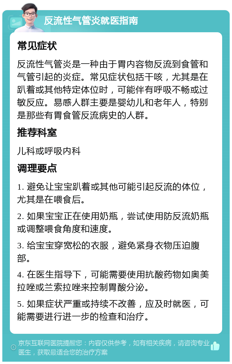 反流性气管炎就医指南 常见症状 反流性气管炎是一种由于胃内容物反流到食管和气管引起的炎症。常见症状包括干咳，尤其是在趴着或其他特定体位时，可能伴有呼吸不畅或过敏反应。易感人群主要是婴幼儿和老年人，特别是那些有胃食管反流病史的人群。 推荐科室 儿科或呼吸内科 调理要点 1. 避免让宝宝趴着或其他可能引起反流的体位，尤其是在喂食后。 2. 如果宝宝正在使用奶瓶，尝试使用防反流奶瓶或调整喂食角度和速度。 3. 给宝宝穿宽松的衣服，避免紧身衣物压迫腹部。 4. 在医生指导下，可能需要使用抗酸药物如奥美拉唑或兰索拉唑来控制胃酸分泌。 5. 如果症状严重或持续不改善，应及时就医，可能需要进行进一步的检查和治疗。