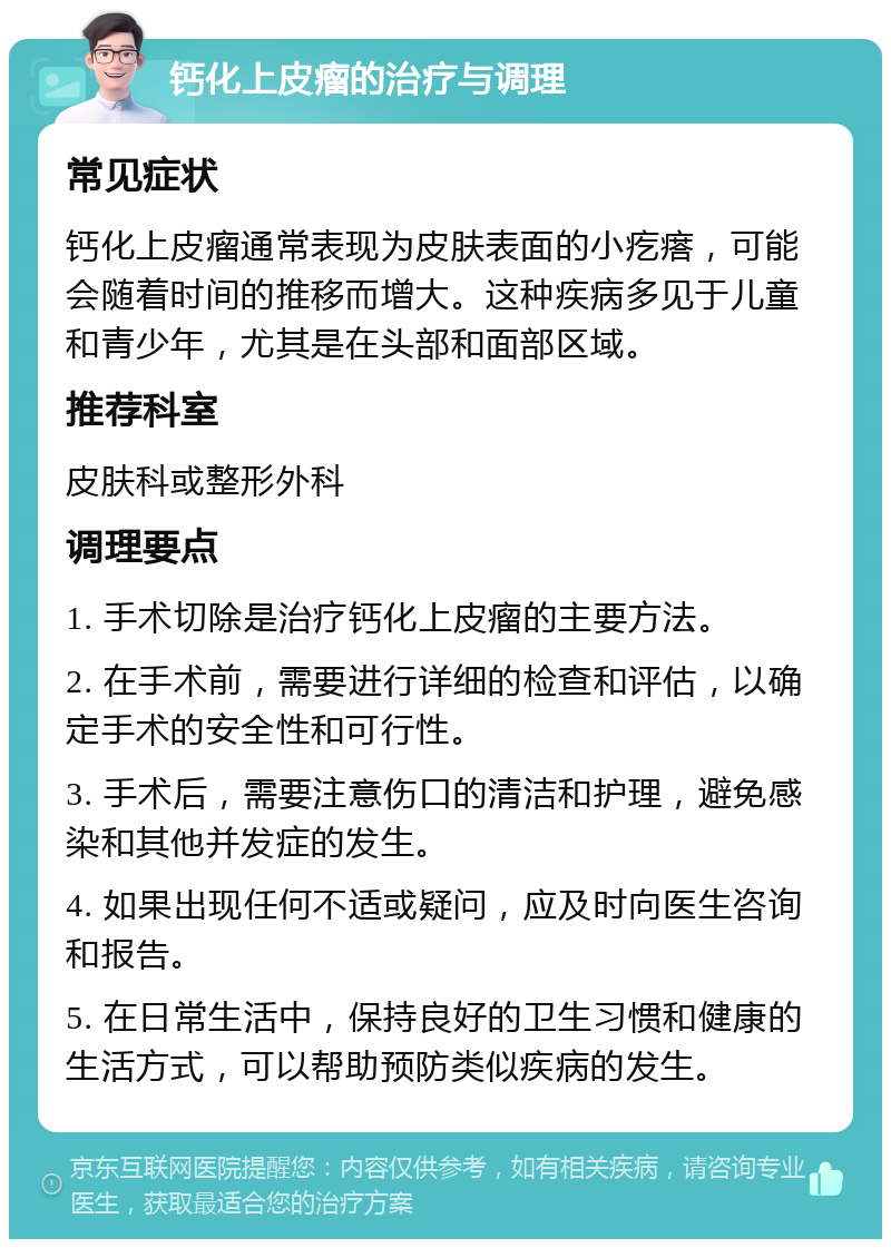 钙化上皮瘤的治疗与调理 常见症状 钙化上皮瘤通常表现为皮肤表面的小疙瘩，可能会随着时间的推移而增大。这种疾病多见于儿童和青少年，尤其是在头部和面部区域。 推荐科室 皮肤科或整形外科 调理要点 1. 手术切除是治疗钙化上皮瘤的主要方法。 2. 在手术前，需要进行详细的检查和评估，以确定手术的安全性和可行性。 3. 手术后，需要注意伤口的清洁和护理，避免感染和其他并发症的发生。 4. 如果出现任何不适或疑问，应及时向医生咨询和报告。 5. 在日常生活中，保持良好的卫生习惯和健康的生活方式，可以帮助预防类似疾病的发生。