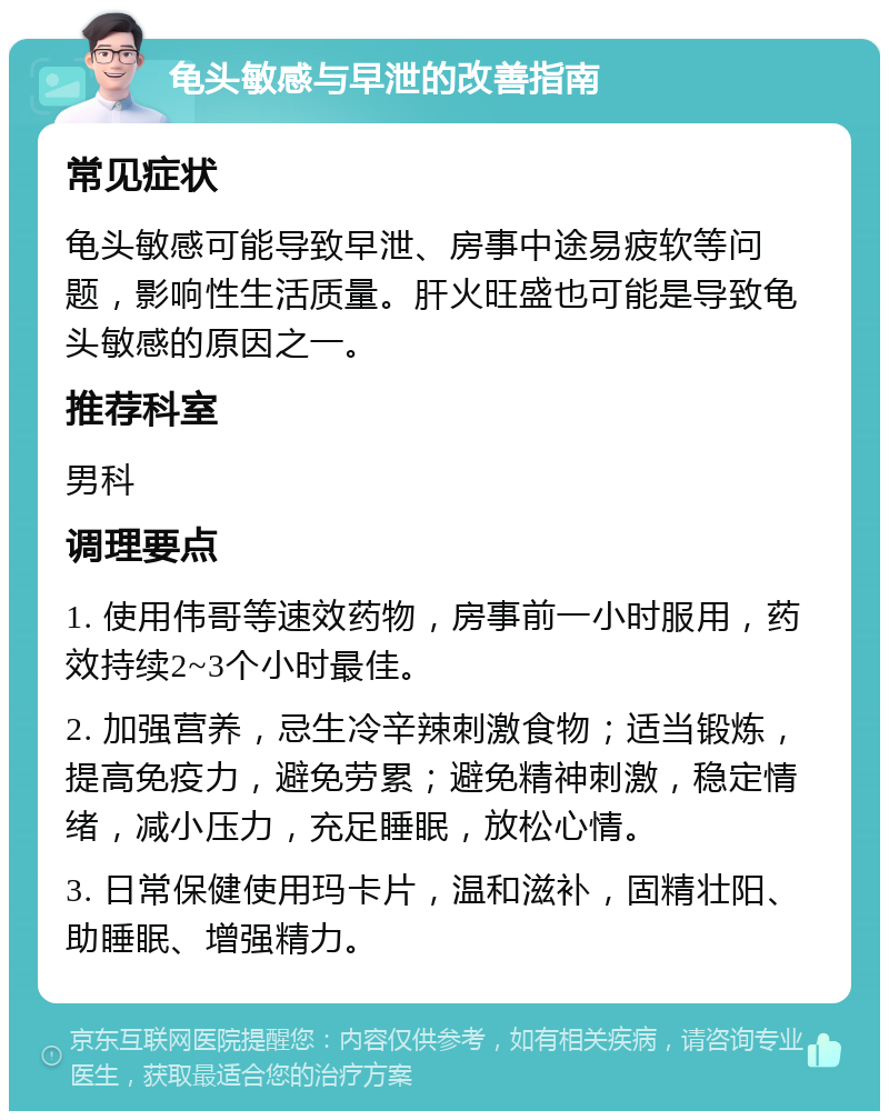 龟头敏感与早泄的改善指南 常见症状 龟头敏感可能导致早泄、房事中途易疲软等问题，影响性生活质量。肝火旺盛也可能是导致龟头敏感的原因之一。 推荐科室 男科 调理要点 1. 使用伟哥等速效药物，房事前一小时服用，药效持续2~3个小时最佳。 2. 加强营养，忌生冷辛辣刺激食物；适当锻炼，提高免疫力，避免劳累；避免精神刺激，稳定情绪，减小压力，充足睡眠，放松心情。 3. 日常保健使用玛卡片，温和滋补，固精壮阳、助睡眠、增强精力。