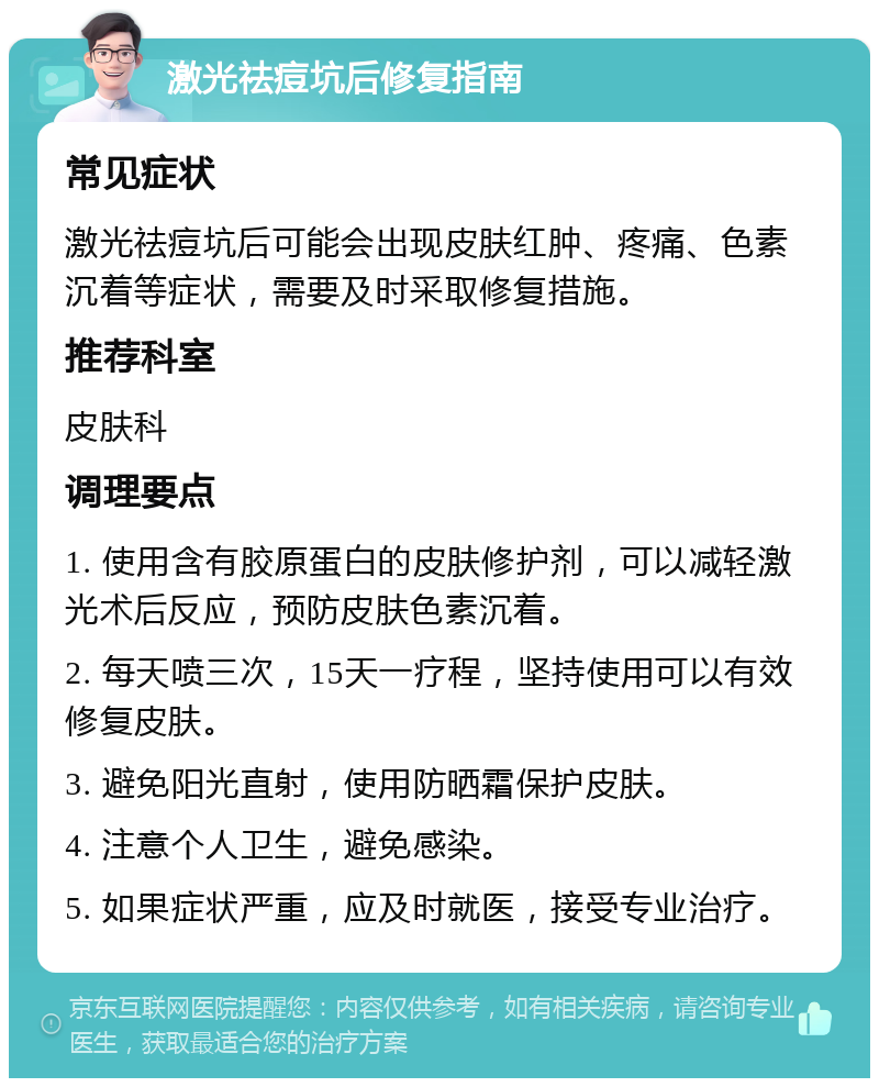 激光祛痘坑后修复指南 常见症状 激光祛痘坑后可能会出现皮肤红肿、疼痛、色素沉着等症状，需要及时采取修复措施。 推荐科室 皮肤科 调理要点 1. 使用含有胶原蛋白的皮肤修护剂，可以减轻激光术后反应，预防皮肤色素沉着。 2. 每天喷三次，15天一疗程，坚持使用可以有效修复皮肤。 3. 避免阳光直射，使用防晒霜保护皮肤。 4. 注意个人卫生，避免感染。 5. 如果症状严重，应及时就医，接受专业治疗。