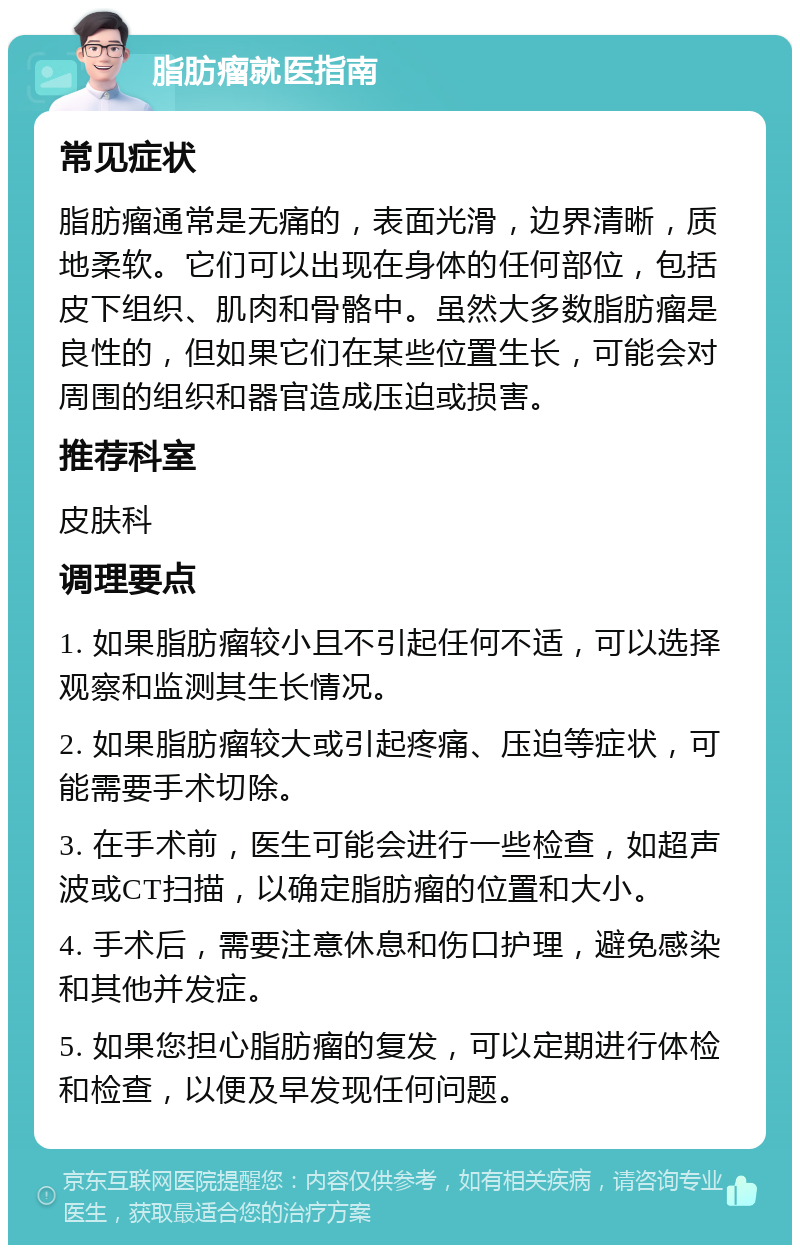 脂肪瘤就医指南 常见症状 脂肪瘤通常是无痛的，表面光滑，边界清晰，质地柔软。它们可以出现在身体的任何部位，包括皮下组织、肌肉和骨骼中。虽然大多数脂肪瘤是良性的，但如果它们在某些位置生长，可能会对周围的组织和器官造成压迫或损害。 推荐科室 皮肤科 调理要点 1. 如果脂肪瘤较小且不引起任何不适，可以选择观察和监测其生长情况。 2. 如果脂肪瘤较大或引起疼痛、压迫等症状，可能需要手术切除。 3. 在手术前，医生可能会进行一些检查，如超声波或CT扫描，以确定脂肪瘤的位置和大小。 4. 手术后，需要注意休息和伤口护理，避免感染和其他并发症。 5. 如果您担心脂肪瘤的复发，可以定期进行体检和检查，以便及早发现任何问题。