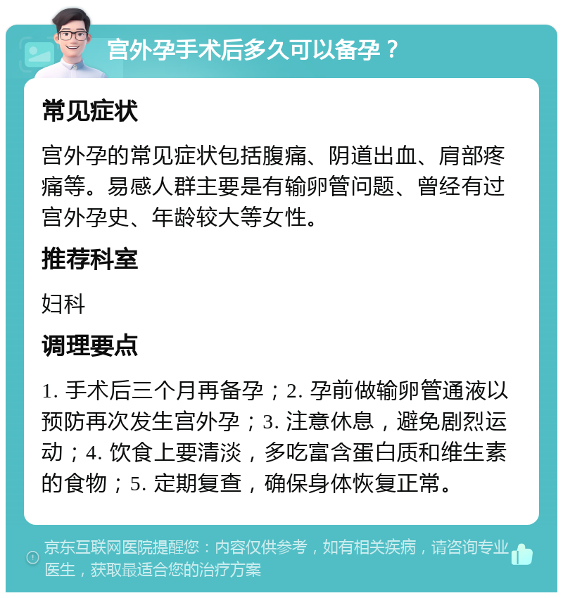 宫外孕手术后多久可以备孕？ 常见症状 宫外孕的常见症状包括腹痛、阴道出血、肩部疼痛等。易感人群主要是有输卵管问题、曾经有过宫外孕史、年龄较大等女性。 推荐科室 妇科 调理要点 1. 手术后三个月再备孕；2. 孕前做输卵管通液以预防再次发生宫外孕；3. 注意休息，避免剧烈运动；4. 饮食上要清淡，多吃富含蛋白质和维生素的食物；5. 定期复查，确保身体恢复正常。