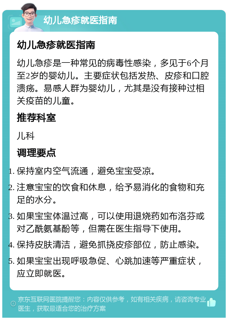 幼儿急疹就医指南 幼儿急疹就医指南 幼儿急疹是一种常见的病毒性感染，多见于6个月至2岁的婴幼儿。主要症状包括发热、皮疹和口腔溃疡。易感人群为婴幼儿，尤其是没有接种过相关疫苗的儿童。 推荐科室 儿科 调理要点 保持室内空气流通，避免宝宝受凉。 注意宝宝的饮食和休息，给予易消化的食物和充足的水分。 如果宝宝体温过高，可以使用退烧药如布洛芬或对乙酰氨基酚等，但需在医生指导下使用。 保持皮肤清洁，避免抓挠皮疹部位，防止感染。 如果宝宝出现呼吸急促、心跳加速等严重症状，应立即就医。