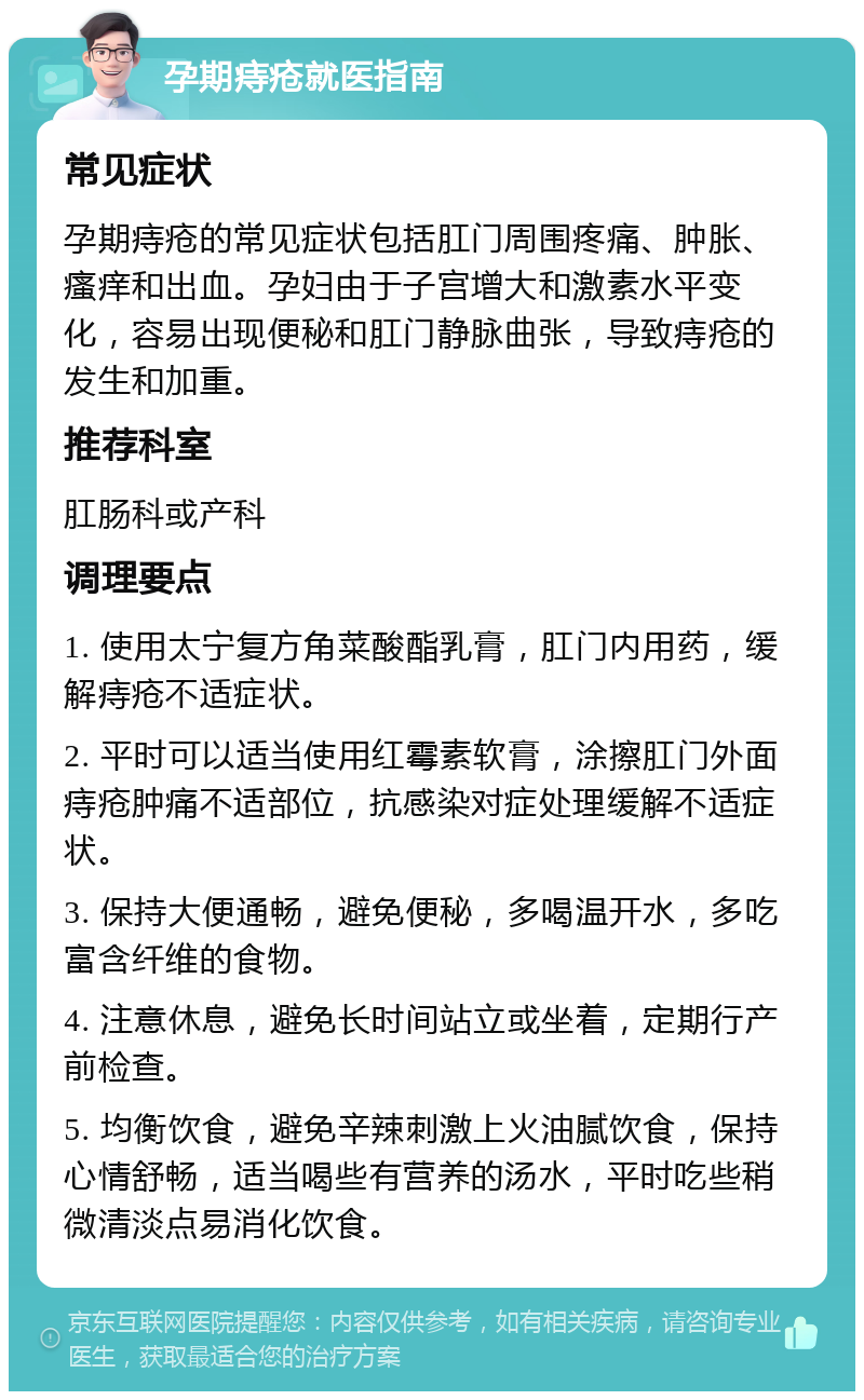 孕期痔疮就医指南 常见症状 孕期痔疮的常见症状包括肛门周围疼痛、肿胀、瘙痒和出血。孕妇由于子宫增大和激素水平变化，容易出现便秘和肛门静脉曲张，导致痔疮的发生和加重。 推荐科室 肛肠科或产科 调理要点 1. 使用太宁复方角菜酸酯乳膏，肛门内用药，缓解痔疮不适症状。 2. 平时可以适当使用红霉素软膏，涂擦肛门外面痔疮肿痛不适部位，抗感染对症处理缓解不适症状。 3. 保持大便通畅，避免便秘，多喝温开水，多吃富含纤维的食物。 4. 注意休息，避免长时间站立或坐着，定期行产前检查。 5. 均衡饮食，避免辛辣刺激上火油腻饮食，保持心情舒畅，适当喝些有营养的汤水，平时吃些稍微清淡点易消化饮食。