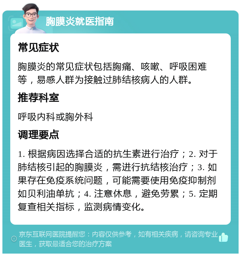 胸膜炎就医指南 常见症状 胸膜炎的常见症状包括胸痛、咳嗽、呼吸困难等，易感人群为接触过肺结核病人的人群。 推荐科室 呼吸内科或胸外科 调理要点 1. 根据病因选择合适的抗生素进行治疗；2. 对于肺结核引起的胸膜炎，需进行抗结核治疗；3. 如果存在免疫系统问题，可能需要使用免疫抑制剂如贝利油单抗；4. 注意休息，避免劳累；5. 定期复查相关指标，监测病情变化。