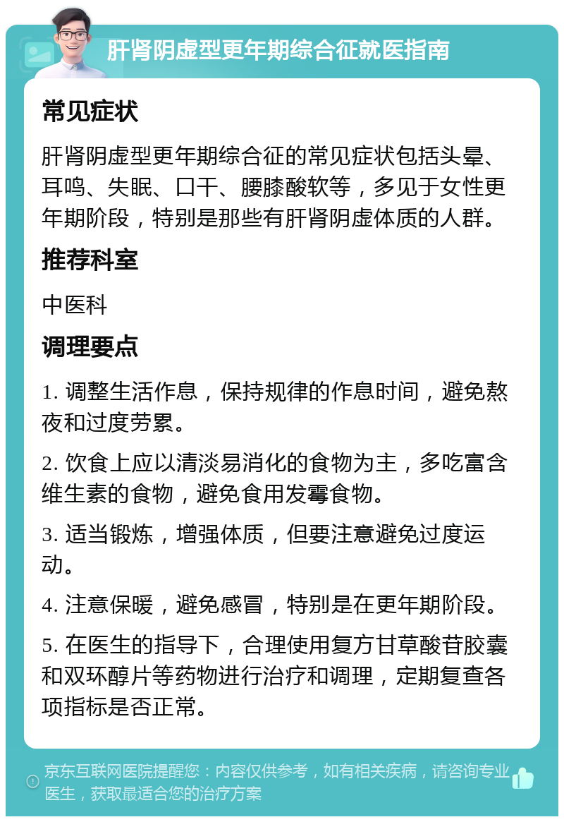 肝肾阴虚型更年期综合征就医指南 常见症状 肝肾阴虚型更年期综合征的常见症状包括头晕、耳鸣、失眠、口干、腰膝酸软等，多见于女性更年期阶段，特别是那些有肝肾阴虚体质的人群。 推荐科室 中医科 调理要点 1. 调整生活作息，保持规律的作息时间，避免熬夜和过度劳累。 2. 饮食上应以清淡易消化的食物为主，多吃富含维生素的食物，避免食用发霉食物。 3. 适当锻炼，增强体质，但要注意避免过度运动。 4. 注意保暖，避免感冒，特别是在更年期阶段。 5. 在医生的指导下，合理使用复方甘草酸苷胶囊和双环醇片等药物进行治疗和调理，定期复查各项指标是否正常。