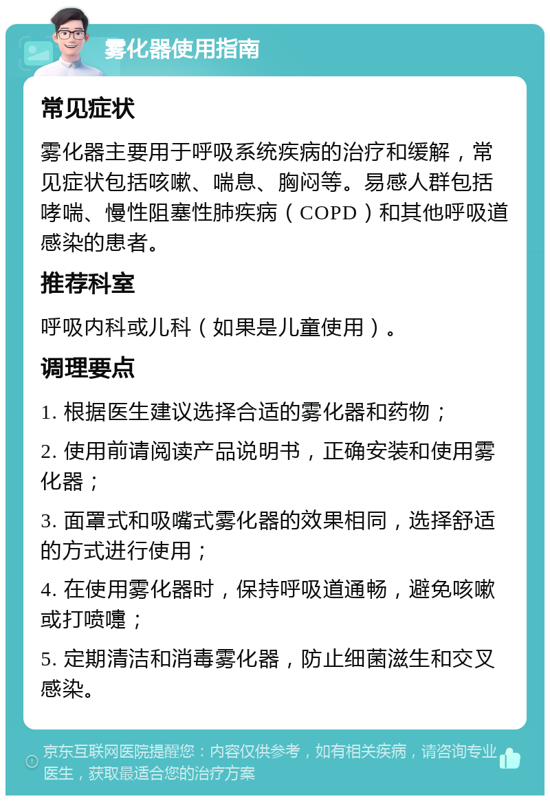 雾化器使用指南 常见症状 雾化器主要用于呼吸系统疾病的治疗和缓解，常见症状包括咳嗽、喘息、胸闷等。易感人群包括哮喘、慢性阻塞性肺疾病（COPD）和其他呼吸道感染的患者。 推荐科室 呼吸内科或儿科（如果是儿童使用）。 调理要点 1. 根据医生建议选择合适的雾化器和药物； 2. 使用前请阅读产品说明书，正确安装和使用雾化器； 3. 面罩式和吸嘴式雾化器的效果相同，选择舒适的方式进行使用； 4. 在使用雾化器时，保持呼吸道通畅，避免咳嗽或打喷嚏； 5. 定期清洁和消毒雾化器，防止细菌滋生和交叉感染。