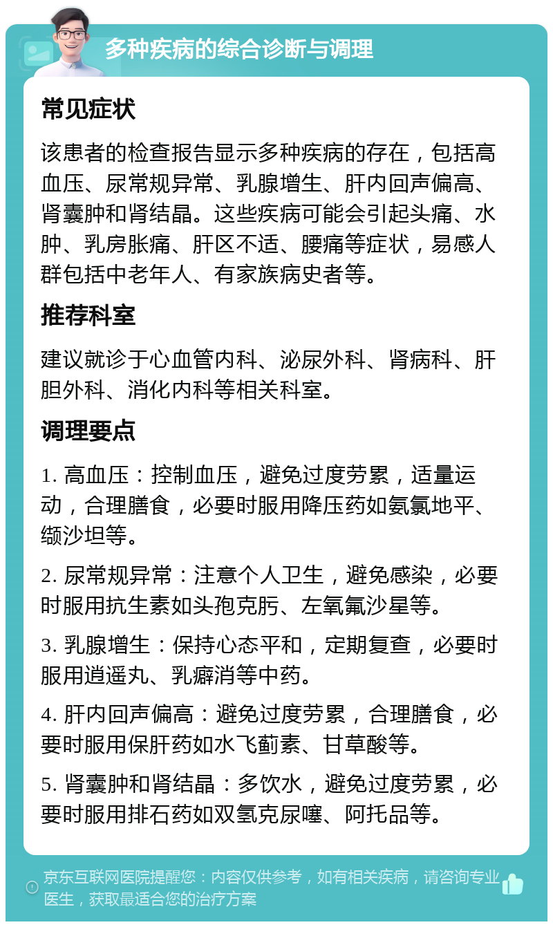 多种疾病的综合诊断与调理 常见症状 该患者的检查报告显示多种疾病的存在，包括高血压、尿常规异常、乳腺增生、肝内回声偏高、肾囊肿和肾结晶。这些疾病可能会引起头痛、水肿、乳房胀痛、肝区不适、腰痛等症状，易感人群包括中老年人、有家族病史者等。 推荐科室 建议就诊于心血管内科、泌尿外科、肾病科、肝胆外科、消化内科等相关科室。 调理要点 1. 高血压：控制血压，避免过度劳累，适量运动，合理膳食，必要时服用降压药如氨氯地平、缬沙坦等。 2. 尿常规异常：注意个人卫生，避免感染，必要时服用抗生素如头孢克肟、左氧氟沙星等。 3. 乳腺增生：保持心态平和，定期复查，必要时服用逍遥丸、乳癖消等中药。 4. 肝内回声偏高：避免过度劳累，合理膳食，必要时服用保肝药如水飞蓟素、甘草酸等。 5. 肾囊肿和肾结晶：多饮水，避免过度劳累，必要时服用排石药如双氢克尿噻、阿托品等。