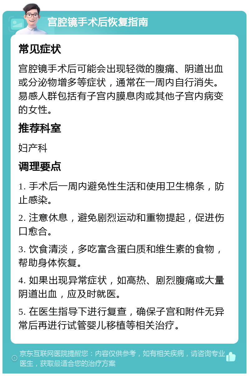 宫腔镜手术后恢复指南 常见症状 宫腔镜手术后可能会出现轻微的腹痛、阴道出血或分泌物增多等症状，通常在一周内自行消失。易感人群包括有子宫内膜息肉或其他子宫内病变的女性。 推荐科室 妇产科 调理要点 1. 手术后一周内避免性生活和使用卫生棉条，防止感染。 2. 注意休息，避免剧烈运动和重物提起，促进伤口愈合。 3. 饮食清淡，多吃富含蛋白质和维生素的食物，帮助身体恢复。 4. 如果出现异常症状，如高热、剧烈腹痛或大量阴道出血，应及时就医。 5. 在医生指导下进行复查，确保子宫和附件无异常后再进行试管婴儿移植等相关治疗。