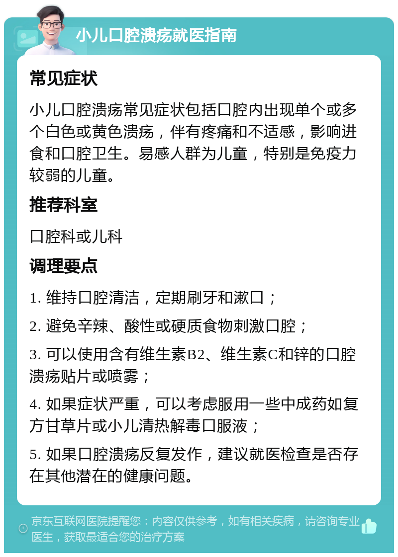 小儿口腔溃疡就医指南 常见症状 小儿口腔溃疡常见症状包括口腔内出现单个或多个白色或黄色溃疡，伴有疼痛和不适感，影响进食和口腔卫生。易感人群为儿童，特别是免疫力较弱的儿童。 推荐科室 口腔科或儿科 调理要点 1. 维持口腔清洁，定期刷牙和漱口； 2. 避免辛辣、酸性或硬质食物刺激口腔； 3. 可以使用含有维生素B2、维生素C和锌的口腔溃疡贴片或喷雾； 4. 如果症状严重，可以考虑服用一些中成药如复方甘草片或小儿清热解毒口服液； 5. 如果口腔溃疡反复发作，建议就医检查是否存在其他潜在的健康问题。