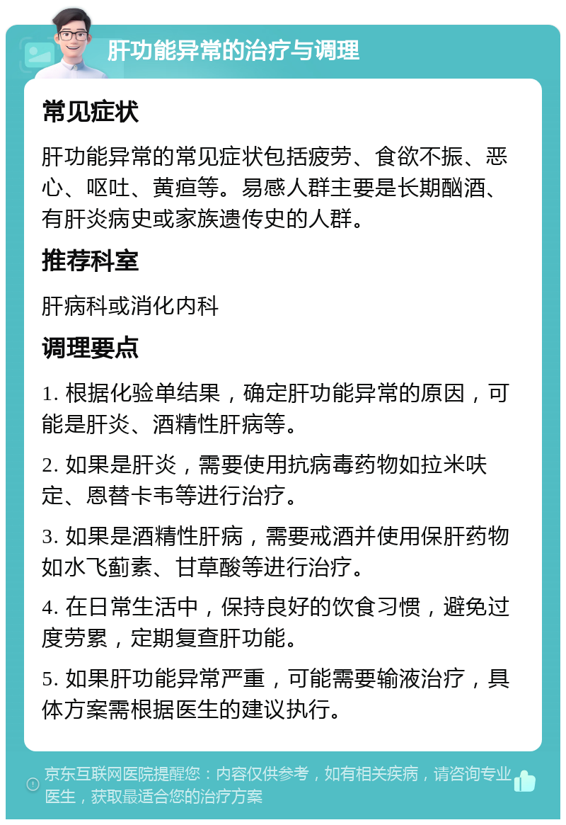 肝功能异常的治疗与调理 常见症状 肝功能异常的常见症状包括疲劳、食欲不振、恶心、呕吐、黄疸等。易感人群主要是长期酗酒、有肝炎病史或家族遗传史的人群。 推荐科室 肝病科或消化内科 调理要点 1. 根据化验单结果，确定肝功能异常的原因，可能是肝炎、酒精性肝病等。 2. 如果是肝炎，需要使用抗病毒药物如拉米呋定、恩替卡韦等进行治疗。 3. 如果是酒精性肝病，需要戒酒并使用保肝药物如水飞蓟素、甘草酸等进行治疗。 4. 在日常生活中，保持良好的饮食习惯，避免过度劳累，定期复查肝功能。 5. 如果肝功能异常严重，可能需要输液治疗，具体方案需根据医生的建议执行。