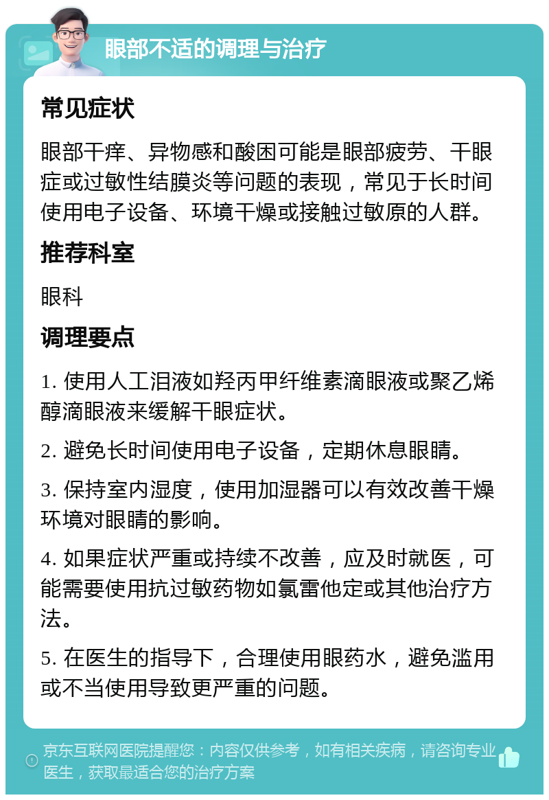 眼部不适的调理与治疗 常见症状 眼部干痒、异物感和酸困可能是眼部疲劳、干眼症或过敏性结膜炎等问题的表现，常见于长时间使用电子设备、环境干燥或接触过敏原的人群。 推荐科室 眼科 调理要点 1. 使用人工泪液如羟丙甲纤维素滴眼液或聚乙烯醇滴眼液来缓解干眼症状。 2. 避免长时间使用电子设备，定期休息眼睛。 3. 保持室内湿度，使用加湿器可以有效改善干燥环境对眼睛的影响。 4. 如果症状严重或持续不改善，应及时就医，可能需要使用抗过敏药物如氯雷他定或其他治疗方法。 5. 在医生的指导下，合理使用眼药水，避免滥用或不当使用导致更严重的问题。