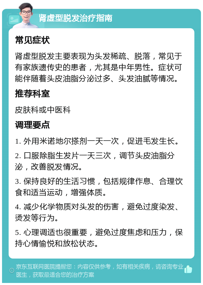 肾虚型脱发治疗指南 常见症状 肾虚型脱发主要表现为头发稀疏、脱落，常见于有家族遗传史的患者，尤其是中年男性。症状可能伴随着头皮油脂分泌过多、头发油腻等情况。 推荐科室 皮肤科或中医科 调理要点 1. 外用米诺地尔搽剂一天一次，促进毛发生长。 2. 口服除脂生发片一天三次，调节头皮油脂分泌，改善脱发情况。 3. 保持良好的生活习惯，包括规律作息、合理饮食和适当运动，增强体质。 4. 减少化学物质对头发的伤害，避免过度染发、烫发等行为。 5. 心理调适也很重要，避免过度焦虑和压力，保持心情愉悦和放松状态。