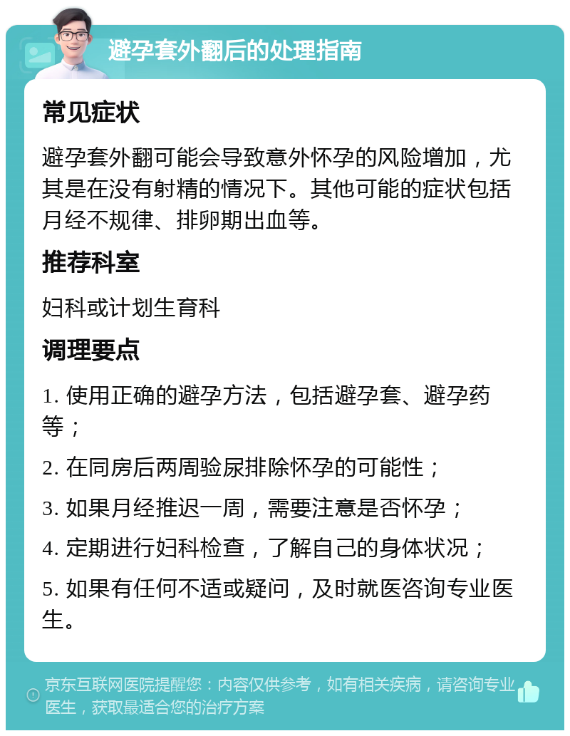 避孕套外翻后的处理指南 常见症状 避孕套外翻可能会导致意外怀孕的风险增加，尤其是在没有射精的情况下。其他可能的症状包括月经不规律、排卵期出血等。 推荐科室 妇科或计划生育科 调理要点 1. 使用正确的避孕方法，包括避孕套、避孕药等； 2. 在同房后两周验尿排除怀孕的可能性； 3. 如果月经推迟一周，需要注意是否怀孕； 4. 定期进行妇科检查，了解自己的身体状况； 5. 如果有任何不适或疑问，及时就医咨询专业医生。