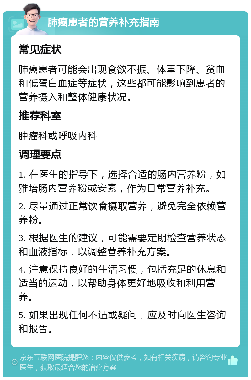 肺癌患者的营养补充指南 常见症状 肺癌患者可能会出现食欲不振、体重下降、贫血和低蛋白血症等症状，这些都可能影响到患者的营养摄入和整体健康状况。 推荐科室 肿瘤科或呼吸内科 调理要点 1. 在医生的指导下，选择合适的肠内营养粉，如雅培肠内营养粉或安素，作为日常营养补充。 2. 尽量通过正常饮食摄取营养，避免完全依赖营养粉。 3. 根据医生的建议，可能需要定期检查营养状态和血液指标，以调整营养补充方案。 4. 注意保持良好的生活习惯，包括充足的休息和适当的运动，以帮助身体更好地吸收和利用营养。 5. 如果出现任何不适或疑问，应及时向医生咨询和报告。