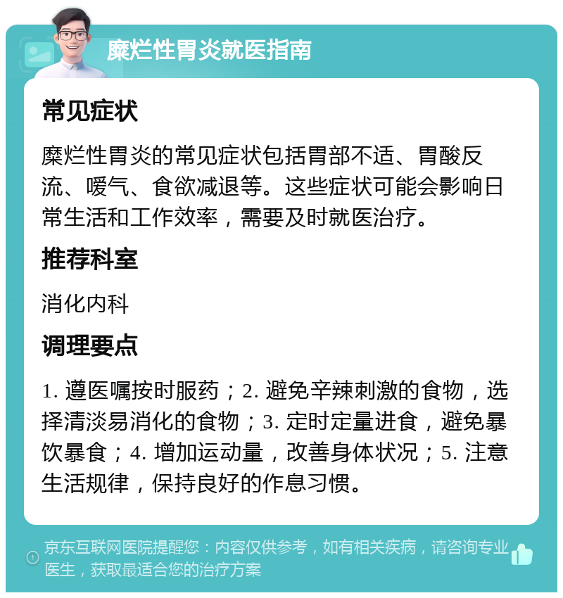 糜烂性胃炎就医指南 常见症状 糜烂性胃炎的常见症状包括胃部不适、胃酸反流、嗳气、食欲减退等。这些症状可能会影响日常生活和工作效率，需要及时就医治疗。 推荐科室 消化内科 调理要点 1. 遵医嘱按时服药；2. 避免辛辣刺激的食物，选择清淡易消化的食物；3. 定时定量进食，避免暴饮暴食；4. 增加运动量，改善身体状况；5. 注意生活规律，保持良好的作息习惯。