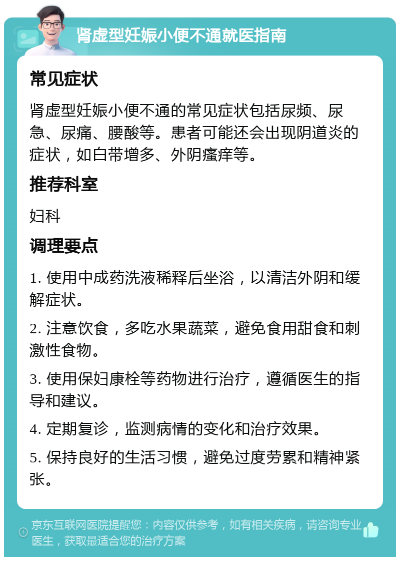 肾虚型妊娠小便不通就医指南 常见症状 肾虚型妊娠小便不通的常见症状包括尿频、尿急、尿痛、腰酸等。患者可能还会出现阴道炎的症状，如白带增多、外阴瘙痒等。 推荐科室 妇科 调理要点 1. 使用中成药洗液稀释后坐浴，以清洁外阴和缓解症状。 2. 注意饮食，多吃水果蔬菜，避免食用甜食和刺激性食物。 3. 使用保妇康栓等药物进行治疗，遵循医生的指导和建议。 4. 定期复诊，监测病情的变化和治疗效果。 5. 保持良好的生活习惯，避免过度劳累和精神紧张。