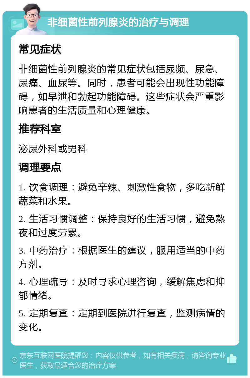 非细菌性前列腺炎的治疗与调理 常见症状 非细菌性前列腺炎的常见症状包括尿频、尿急、尿痛、血尿等。同时，患者可能会出现性功能障碍，如早泄和勃起功能障碍。这些症状会严重影响患者的生活质量和心理健康。 推荐科室 泌尿外科或男科 调理要点 1. 饮食调理：避免辛辣、刺激性食物，多吃新鲜蔬菜和水果。 2. 生活习惯调整：保持良好的生活习惯，避免熬夜和过度劳累。 3. 中药治疗：根据医生的建议，服用适当的中药方剂。 4. 心理疏导：及时寻求心理咨询，缓解焦虑和抑郁情绪。 5. 定期复查：定期到医院进行复查，监测病情的变化。