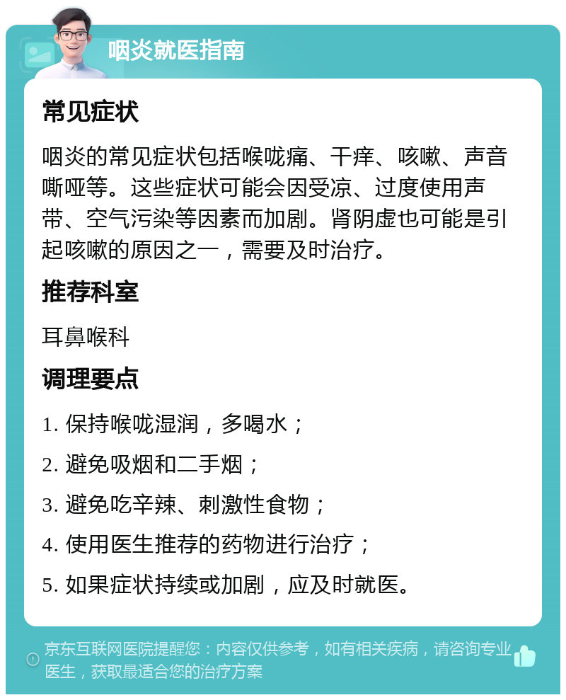 咽炎就医指南 常见症状 咽炎的常见症状包括喉咙痛、干痒、咳嗽、声音嘶哑等。这些症状可能会因受凉、过度使用声带、空气污染等因素而加剧。肾阴虚也可能是引起咳嗽的原因之一，需要及时治疗。 推荐科室 耳鼻喉科 调理要点 1. 保持喉咙湿润，多喝水； 2. 避免吸烟和二手烟； 3. 避免吃辛辣、刺激性食物； 4. 使用医生推荐的药物进行治疗； 5. 如果症状持续或加剧，应及时就医。