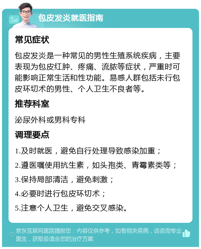 包皮发炎就医指南 常见症状 包皮发炎是一种常见的男性生殖系统疾病，主要表现为包皮红肿、疼痛、流脓等症状，严重时可能影响正常生活和性功能。易感人群包括未行包皮环切术的男性、个人卫生不良者等。 推荐科室 泌尿外科或男科专科 调理要点 1.及时就医，避免自行处理导致感染加重； 2.遵医嘱使用抗生素，如头孢类、青霉素类等； 3.保持局部清洁，避免刺激； 4.必要时进行包皮环切术； 5.注意个人卫生，避免交叉感染。