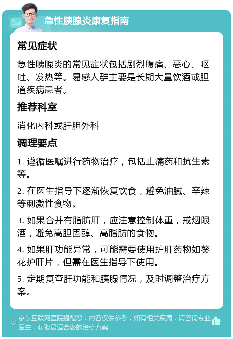 急性胰腺炎康复指南 常见症状 急性胰腺炎的常见症状包括剧烈腹痛、恶心、呕吐、发热等。易感人群主要是长期大量饮酒或胆道疾病患者。 推荐科室 消化内科或肝胆外科 调理要点 1. 遵循医嘱进行药物治疗，包括止痛药和抗生素等。 2. 在医生指导下逐渐恢复饮食，避免油腻、辛辣等刺激性食物。 3. 如果合并有脂肪肝，应注意控制体重，戒烟限酒，避免高胆固醇、高脂肪的食物。 4. 如果肝功能异常，可能需要使用护肝药物如葵花护肝片，但需在医生指导下使用。 5. 定期复查肝功能和胰腺情况，及时调整治疗方案。