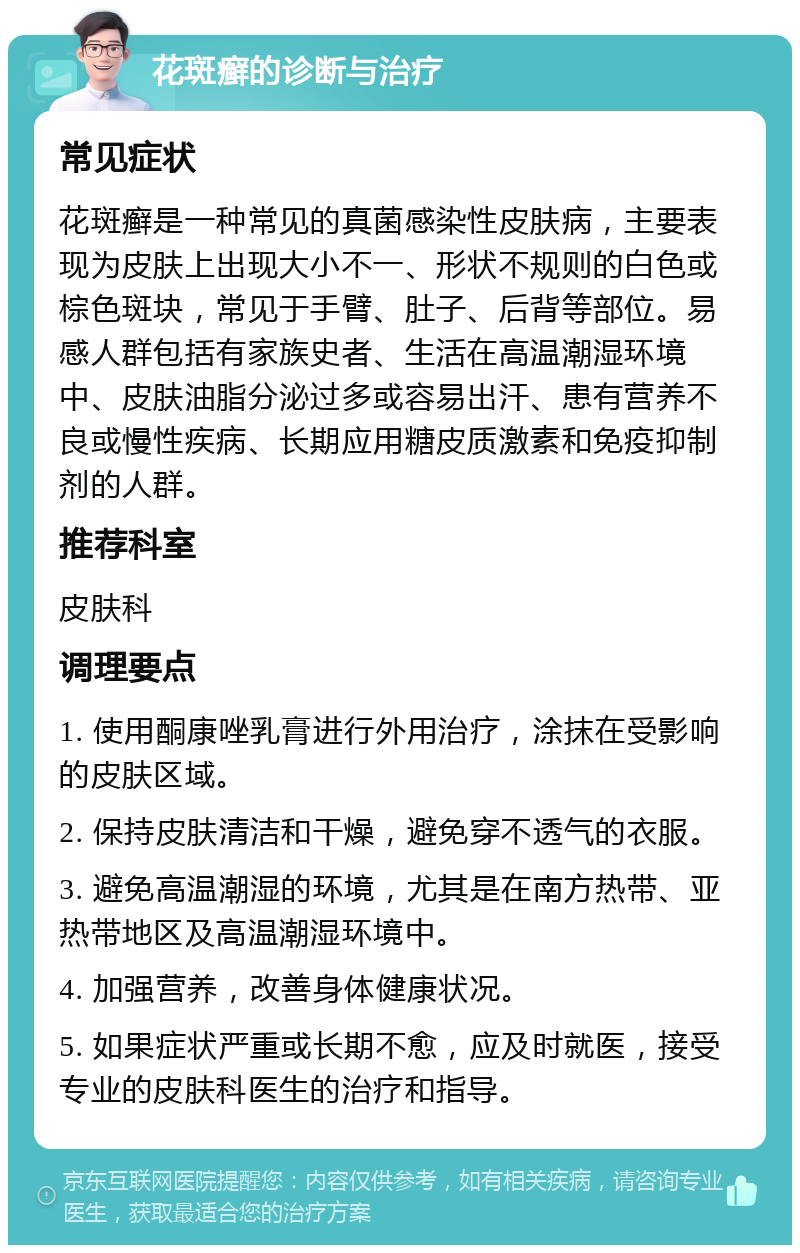 花斑癣的诊断与治疗 常见症状 花斑癣是一种常见的真菌感染性皮肤病，主要表现为皮肤上出现大小不一、形状不规则的白色或棕色斑块，常见于手臂、肚子、后背等部位。易感人群包括有家族史者、生活在高温潮湿环境中、皮肤油脂分泌过多或容易出汗、患有营养不良或慢性疾病、长期应用糖皮质激素和免疫抑制剂的人群。 推荐科室 皮肤科 调理要点 1. 使用酮康唑乳膏进行外用治疗，涂抹在受影响的皮肤区域。 2. 保持皮肤清洁和干燥，避免穿不透气的衣服。 3. 避免高温潮湿的环境，尤其是在南方热带、亚热带地区及高温潮湿环境中。 4. 加强营养，改善身体健康状况。 5. 如果症状严重或长期不愈，应及时就医，接受专业的皮肤科医生的治疗和指导。