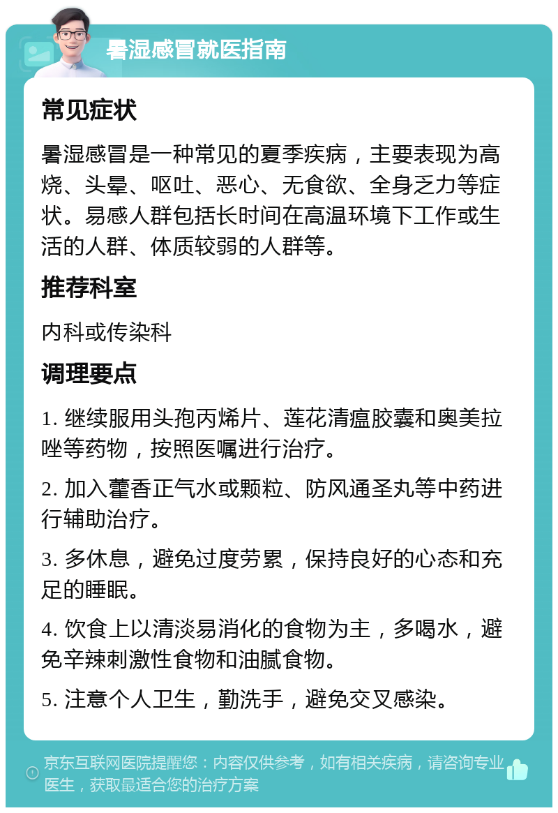 暑湿感冒就医指南 常见症状 暑湿感冒是一种常见的夏季疾病，主要表现为高烧、头晕、呕吐、恶心、无食欲、全身乏力等症状。易感人群包括长时间在高温环境下工作或生活的人群、体质较弱的人群等。 推荐科室 内科或传染科 调理要点 1. 继续服用头孢丙烯片、莲花清瘟胶囊和奥美拉唑等药物，按照医嘱进行治疗。 2. 加入藿香正气水或颗粒、防风通圣丸等中药进行辅助治疗。 3. 多休息，避免过度劳累，保持良好的心态和充足的睡眠。 4. 饮食上以清淡易消化的食物为主，多喝水，避免辛辣刺激性食物和油腻食物。 5. 注意个人卫生，勤洗手，避免交叉感染。