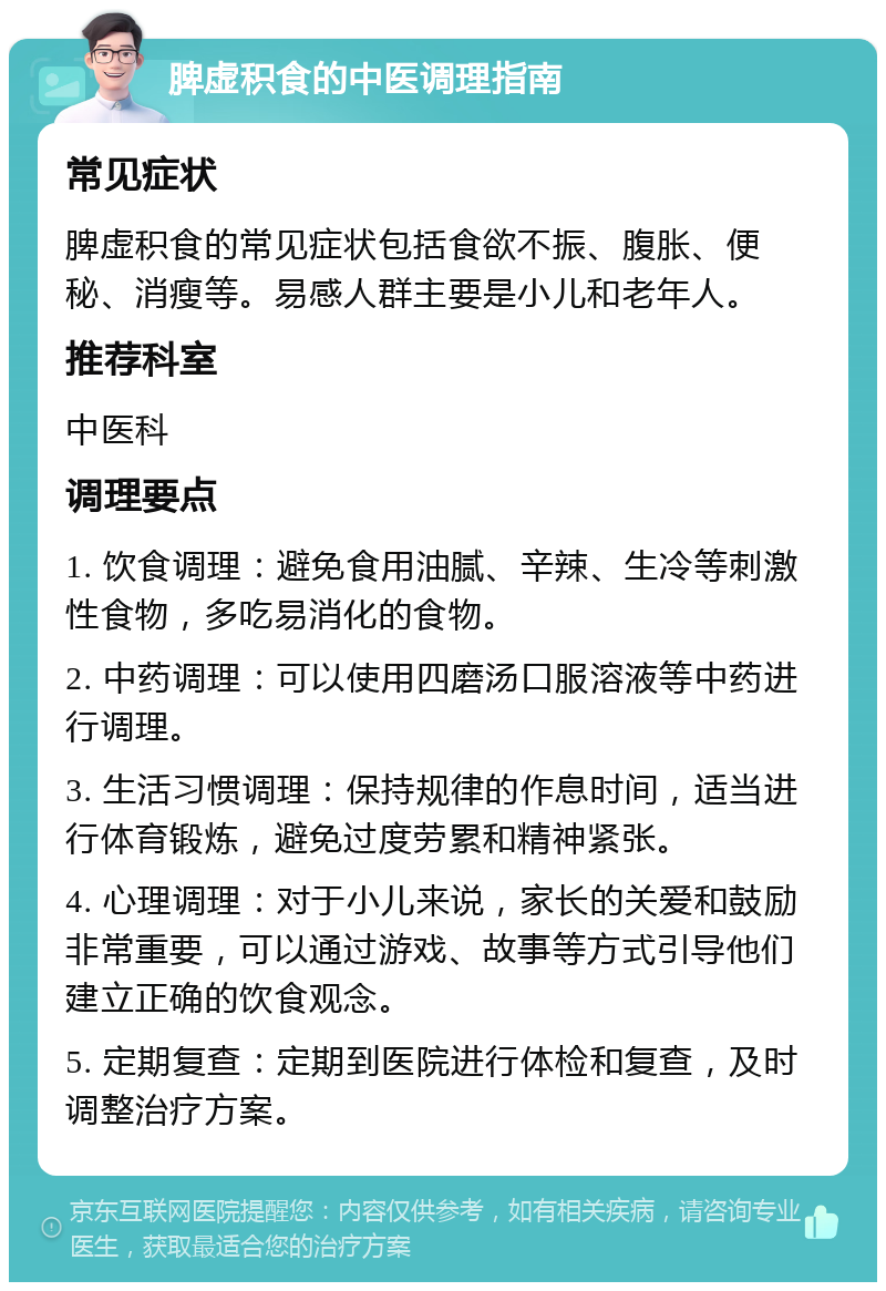 脾虚积食的中医调理指南 常见症状 脾虚积食的常见症状包括食欲不振、腹胀、便秘、消瘦等。易感人群主要是小儿和老年人。 推荐科室 中医科 调理要点 1. 饮食调理：避免食用油腻、辛辣、生冷等刺激性食物，多吃易消化的食物。 2. 中药调理：可以使用四磨汤口服溶液等中药进行调理。 3. 生活习惯调理：保持规律的作息时间，适当进行体育锻炼，避免过度劳累和精神紧张。 4. 心理调理：对于小儿来说，家长的关爱和鼓励非常重要，可以通过游戏、故事等方式引导他们建立正确的饮食观念。 5. 定期复查：定期到医院进行体检和复查，及时调整治疗方案。